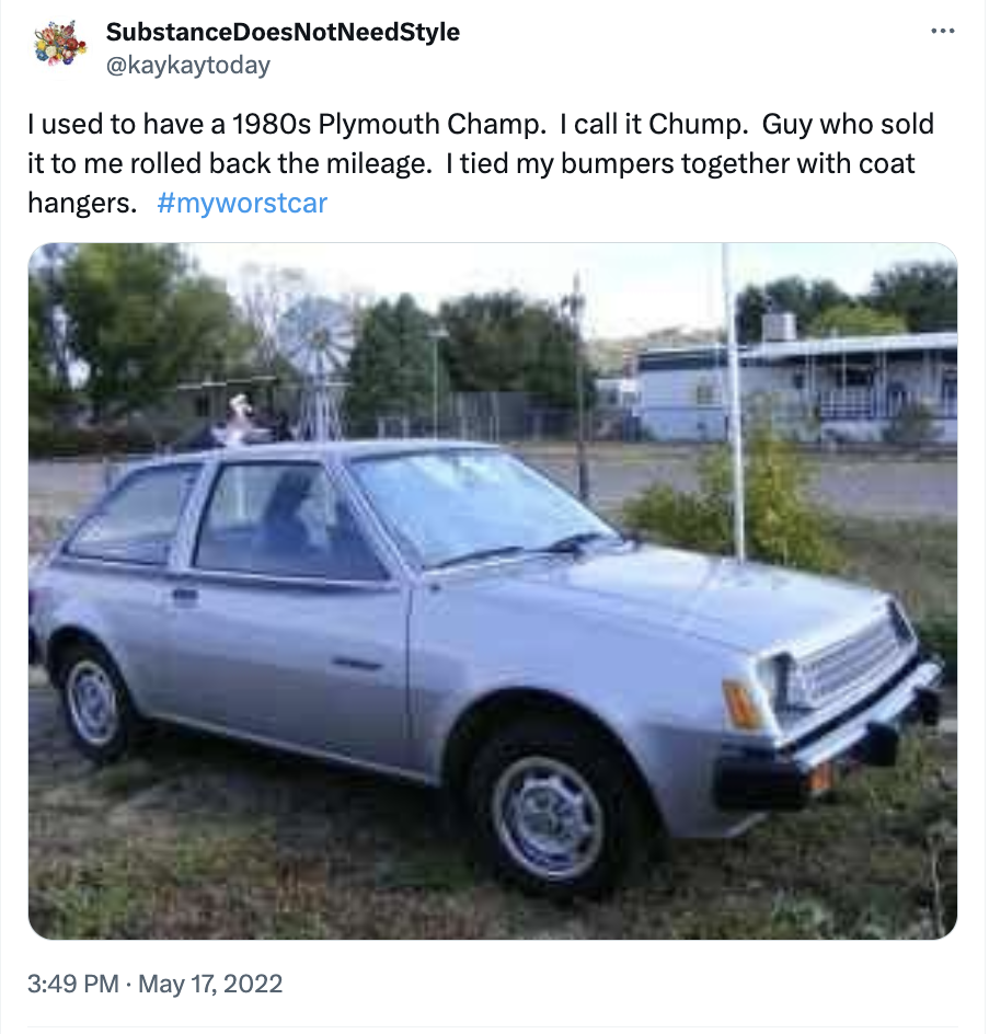 SubstanceDoes Not NeedStyle I used to have a 1980s Plymouth Champ. I call it Chump. Guy who sold it to me rolled back the mileage. I tied my bumpers together with coat hangers.